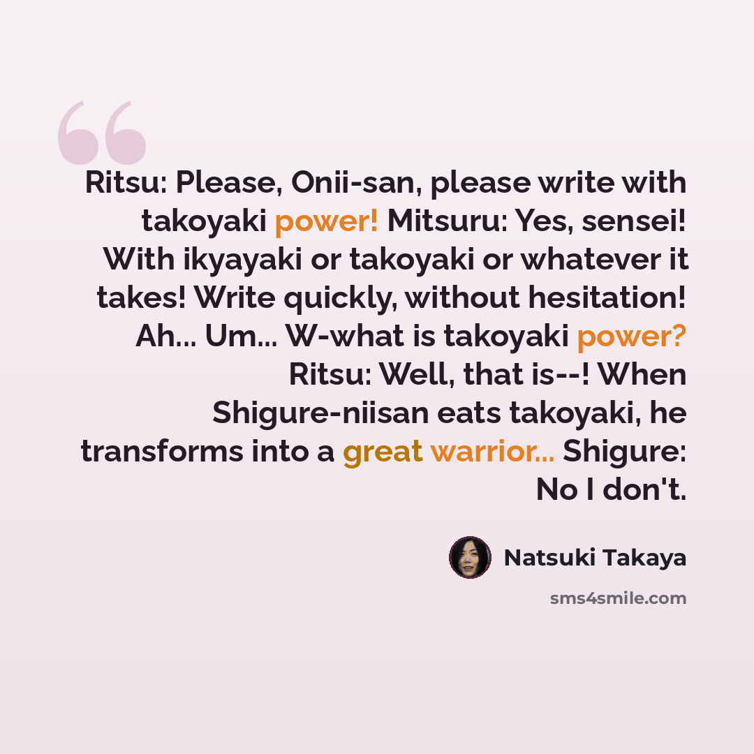 “Ritsu: Please, Onii-san, please write with takoyaki power! Mitsuru: Yes, sensei! With ikyayaki or takoyaki or whatever it takes! Write quickly, without hesitation! Ah... Um... W-what is takoyaki power? Ritsu: Well, that is--! When Shigure-niisan eats takoyaki, he transforms into a great warrior…” quote by Natsuki Takaya
