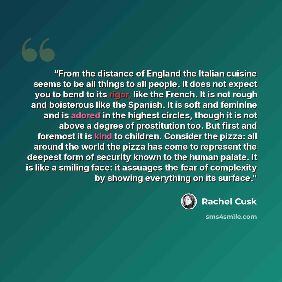 “From the distance of England the Italian cuisine seems to be all things to all people. It does not expect you to bend to its rigor, like the French. It is not rough and boisterous like the Spanish. It is soft and feminine and is adored in the highest circles, though it is not above a degree of…” quote by Rachel Cusk