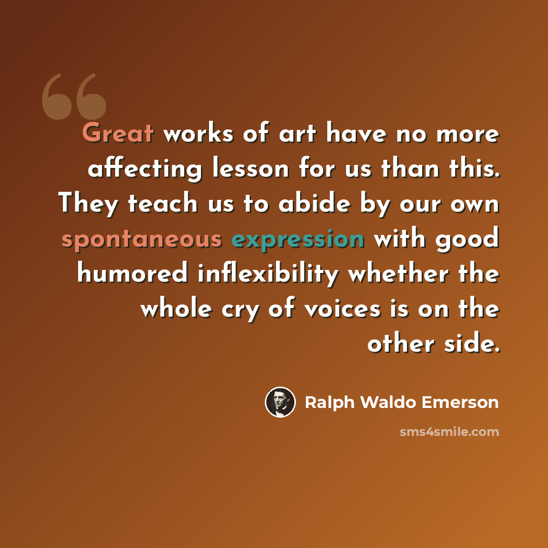 “Great works of art have no more affecting lesson for us than this. They teach us to abide by our own spontaneous expression with good humored inflexibility whether the whole cry of voices is on the other side.” quote by Ralph Waldo Emerson