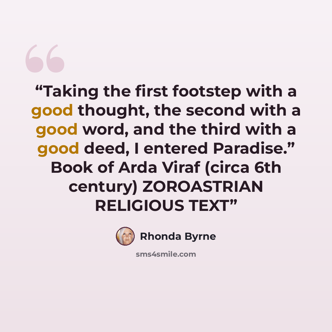 “Taking the first footstep with a good thought, the second with a good word, and the third with a good deed, I entered Paradise.” Book of Arda Viraf (circa 6th century) ZOROASTRIAN RELIGIOUS TEXT” quote by Rhonda Byrne