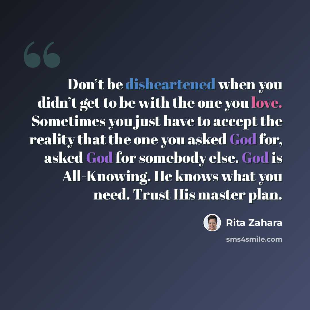 “Don’t be disheartened when you didn’t get to be with the one you love. Sometimes you just have to accept the reality that the one you asked God for, asked God for somebody else. God is All-Knowing. He knows what you need. Trust His master plan.” quote by Rita Zahara