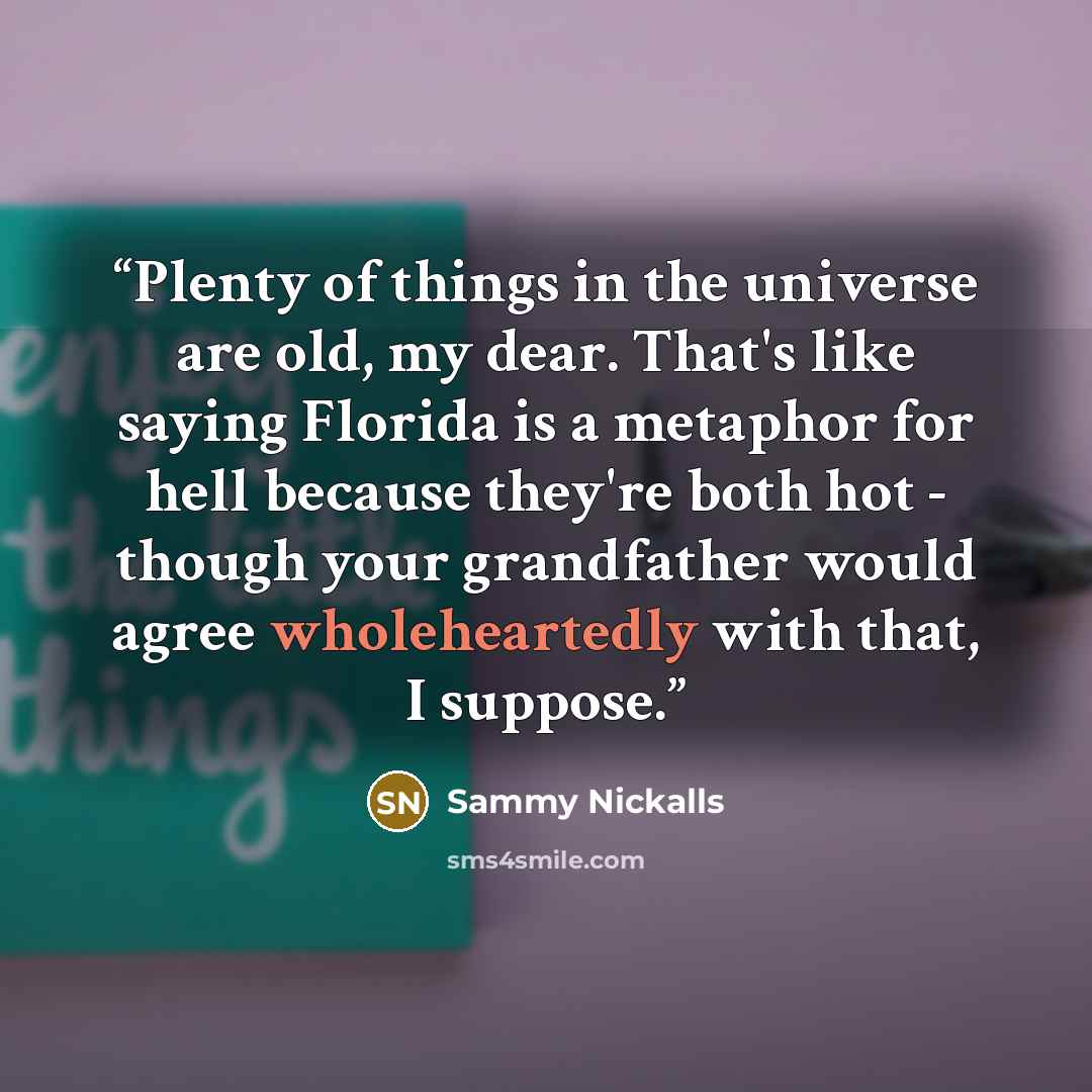 “Plenty of things in the universe are old, my dear. That's like saying Florida is a metaphor for hell because they're both hot - though your grandfather would agree wholeheartedly with that, I suppose.” quote by Sammy Nickalls