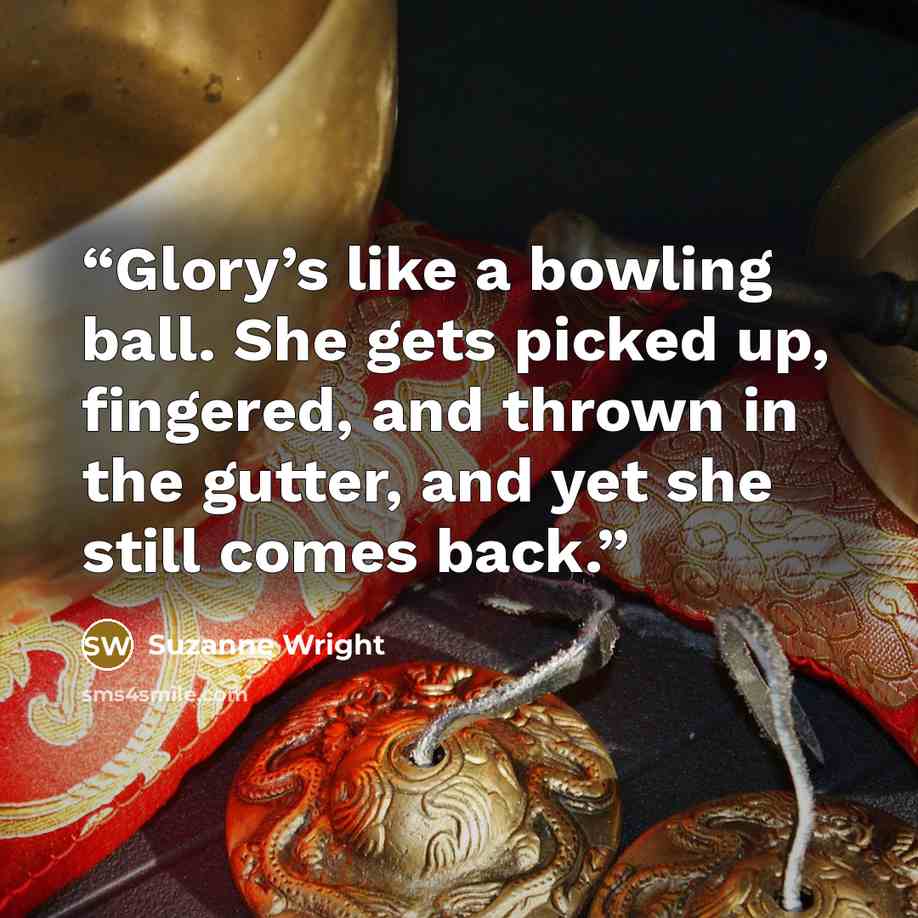 “Glory’s like a bowling ball. She gets picked up, fingered, and thrown in the gutter, and yet she still comes back.” quote by Suzanne Wright