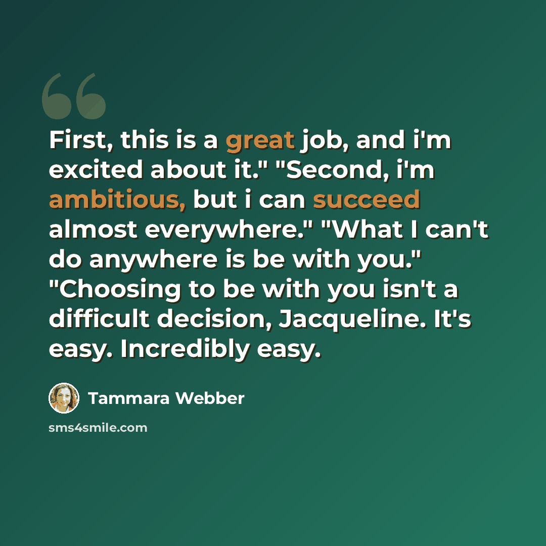 “First, this is a great job, and i'm excited about it." "Second, i'm ambitious, but i can succeed almost everywhere." "What I can't do anywhere is be with you." "Choosing to be with you isn't a difficult decision, Jacqueline. It's easy. Incredibly easy.” quote by Tammara Webber