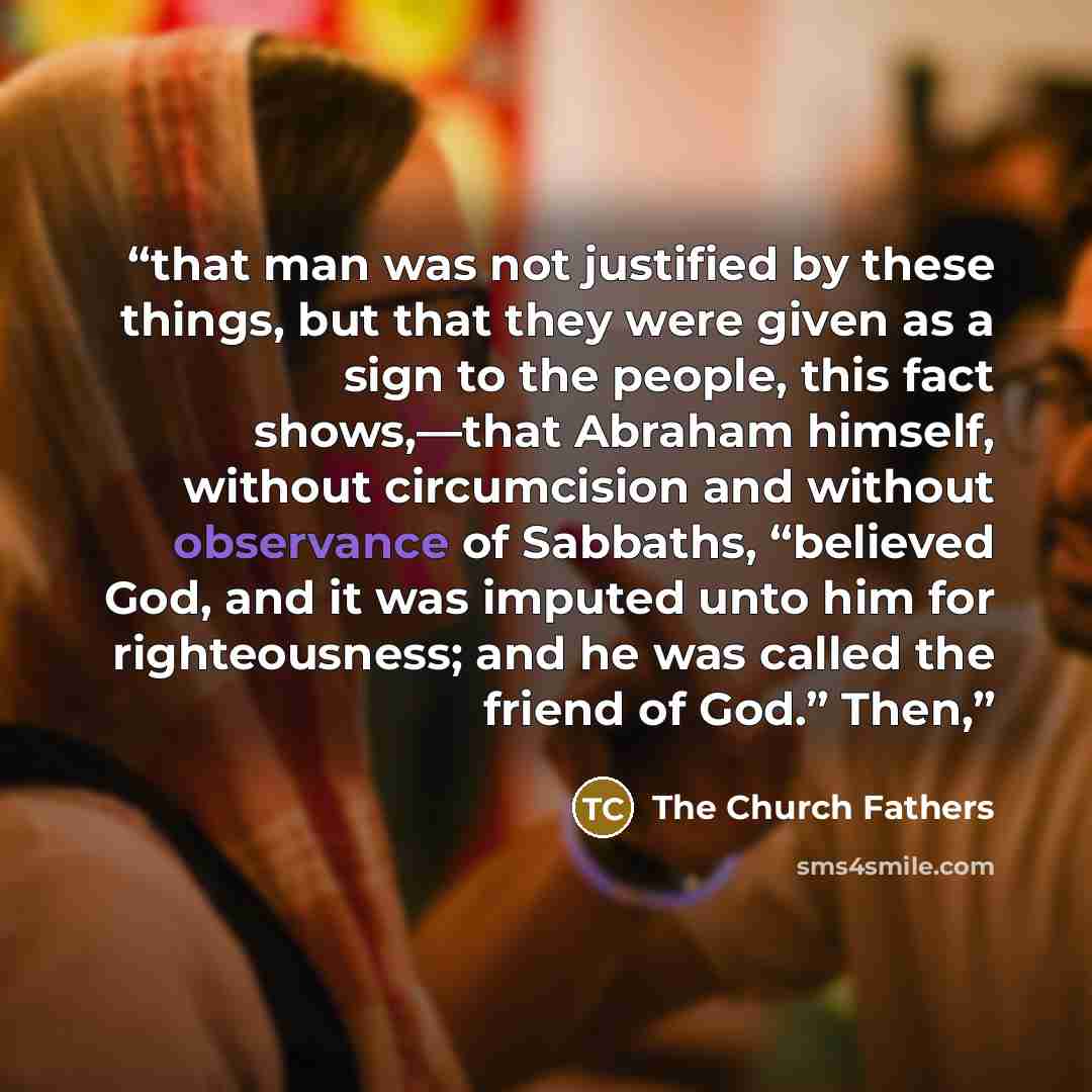 “that man was not justified by these things, but that they were given as a sign to the people, this fact shows,—that Abraham himself, without circumcision and without observance of Sabbaths, “believed God, and it was imputed unto him for righteousness; and he was called the friend of God.” Then,” quote by The Church Fathers