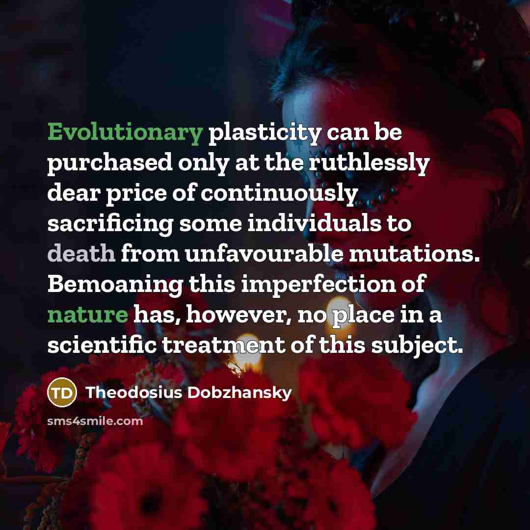 “Evolutionary plasticity can be purchased only at the ruthlessly dear price of continuously sacrificing some individuals to death from unfavourable mutations. Bemoaning this imperfection of nature has, however, no place in a scientific treatment of this subject.” quote by Theodosius Dobzhansky