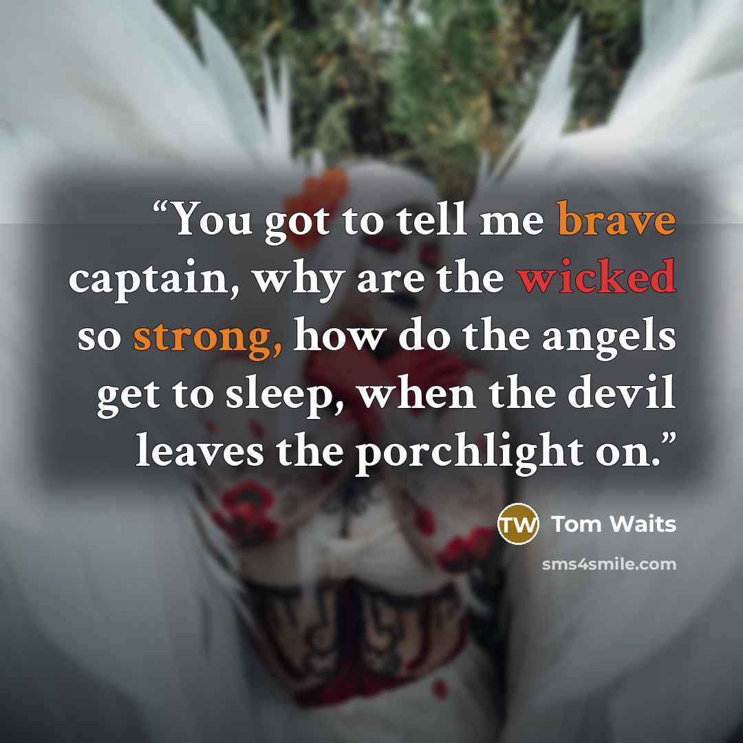 “You got to tell me brave captain, why are the wicked so strong, how do the angels get to sleep, when the devil leaves the porchlight on.” quote by Tom Waits