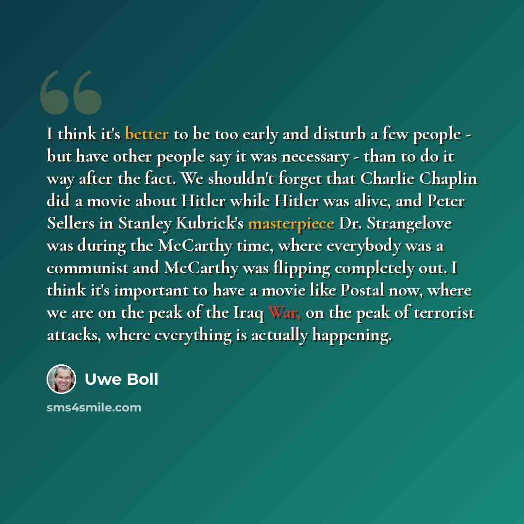 “I think it's better to be too early and disturb a few people - but have other people say it was necessary - than to do it way after the fact. We shouldn't forget that Charlie Chaplin did a movie about Hitler while Hitler was alive, and Peter Sellers in Stanley Kubrick's masterpiece Dr. Strangelove…” quote by Uwe Boll