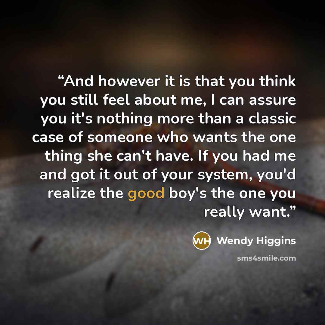 “And however it is that you think you still feel about me, I can assure you it's nothing more than a classic case of someone who wants the one thing she can't have. If you had me and got it out of your system, you'd realize the good boy's the one you really want.” quote by Wendy Higgins