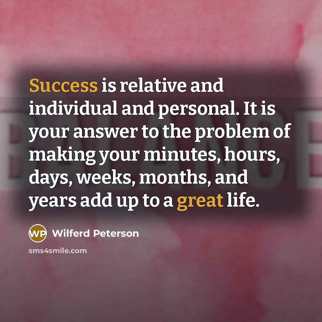 “Success is relative and individual and personal. It is your answer to the problem of making your minutes, hours, days, weeks, months, and years add up to a great life.” quote by Wilferd Peterson