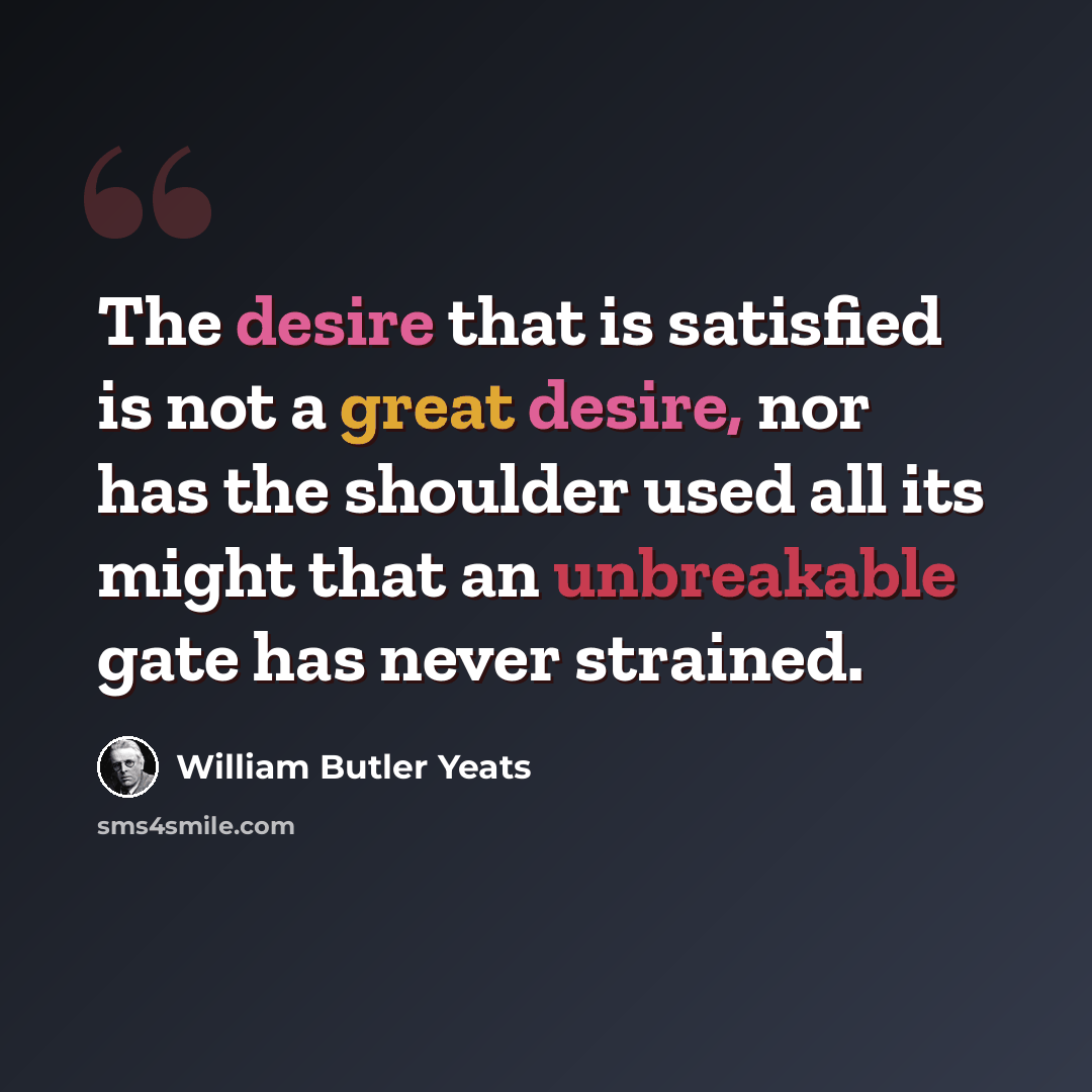 “The desire that is satisfied is not a great desire, nor has the shoulder used all its might that an unbreakable gate has never strained.” quote by William Butler Yeats