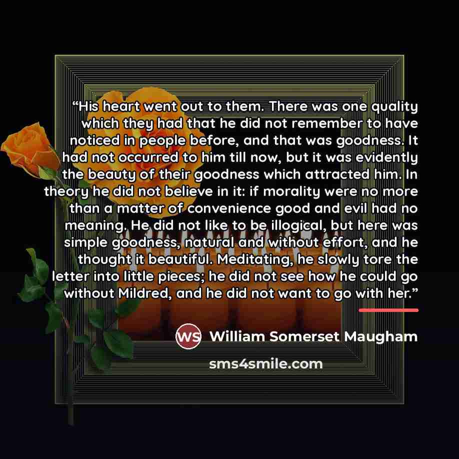 “His heart went out to them. There was one quality which they had that he did not remember to have noticed in people before, and that was goodness. It had not occurred to him till now, but it was evidently the beauty of their goodness which attracted him. In theory he did not believe in it: if…” quote by William Somerset Maugham