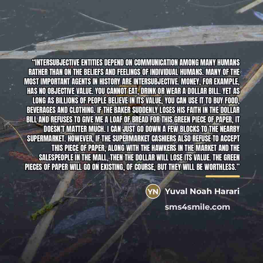 “Intersubjective entities depend on communication among many humans rather than on the beliefs and feelings of individual humans. Many of the most important agents in history are intersubjective. Money, for example, has no objective value. You cannot eat, drink or wear a dollar bill. Yet as long as…” quote by Yuval Noah Harari