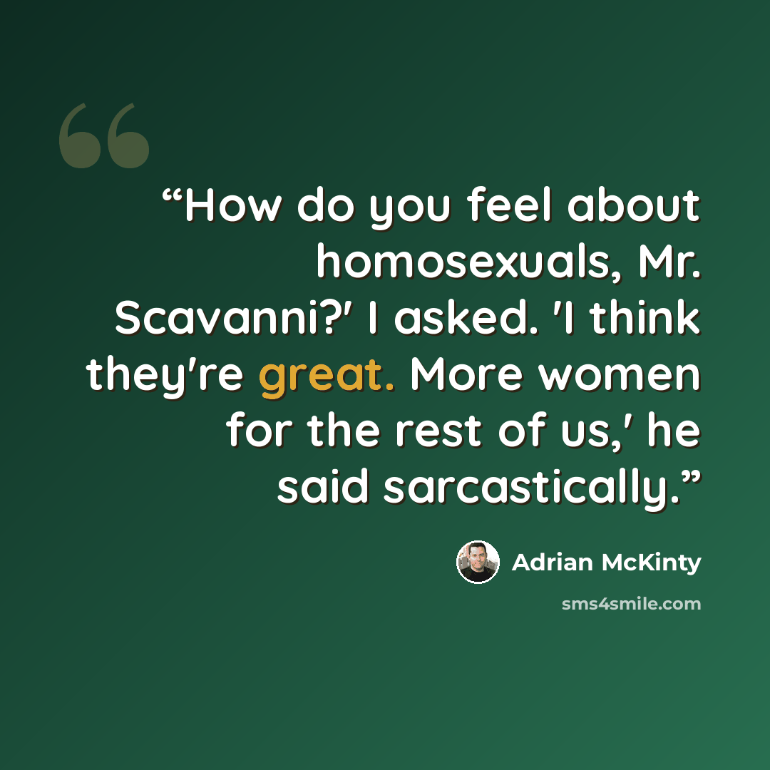 “How do you feel about homosexuals, Mr. Scavanni?' I asked. 'I think they're great. More women for the rest of us,' he said sarcastically.” quote by Adrian McKinty
