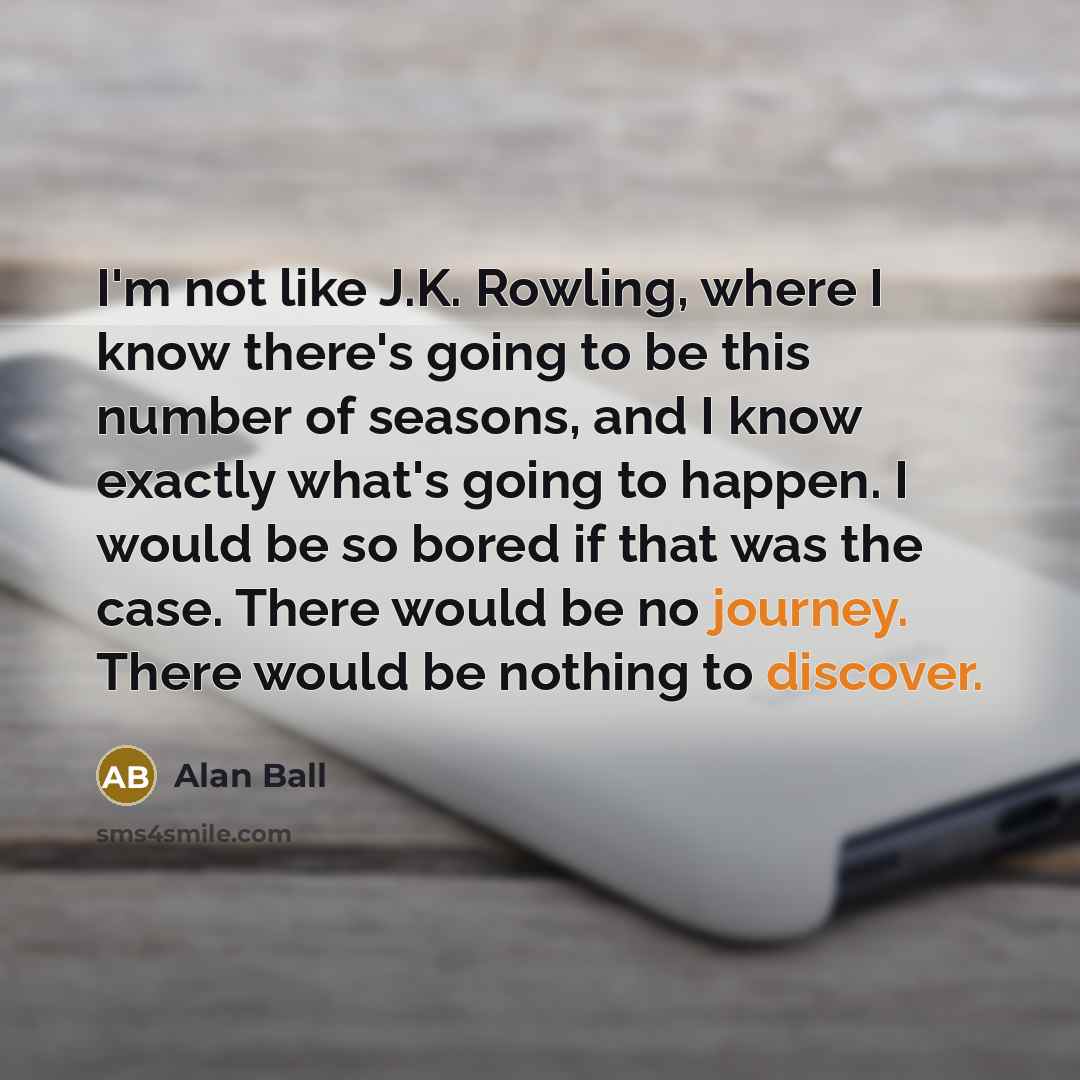 “I'm not like J.K. Rowling, where I know there's going to be this number of seasons, and I know exactly what's going to happen. I would be so bored if that was the case. There would be no journey. There would be nothing to discover.” quote by Alan Ball