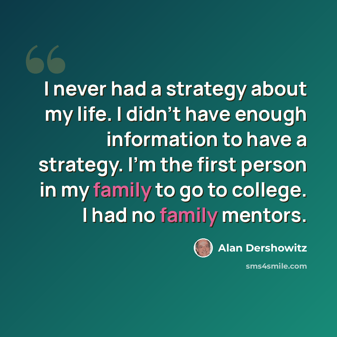 “I never had a strategy about my life. I didn't have enough information to have a strategy. I'm the first person in my family to go to college. I had no family mentors.” quote by Alan Dershowitz