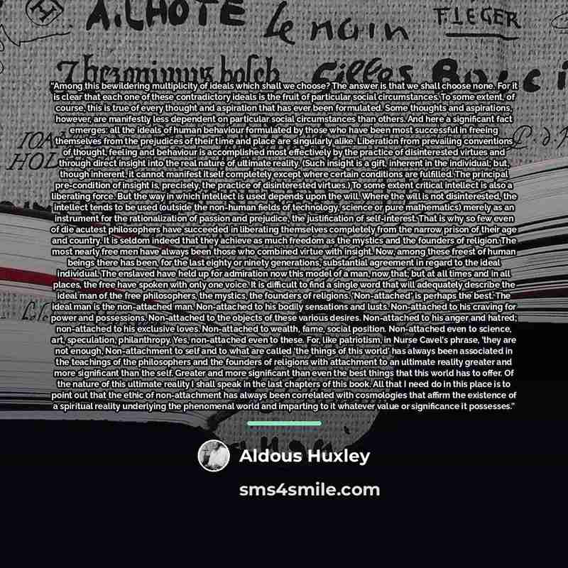 “Among this bewildering multiplicity of ideals which shall we choose? The answer is that we shall choose none. For it is clear that each one of these contradictory ideals is the fruit of particular social circumstances. To some extent, of course, this is true of every thought and aspiration that…” quote by Aldous Huxley