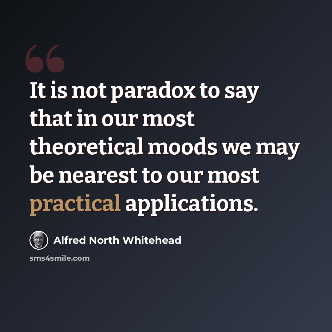 “It is not paradox to say that in our most theoretical moods we may be nearest to our most practical applications.” quote by Alfred North Whitehead
