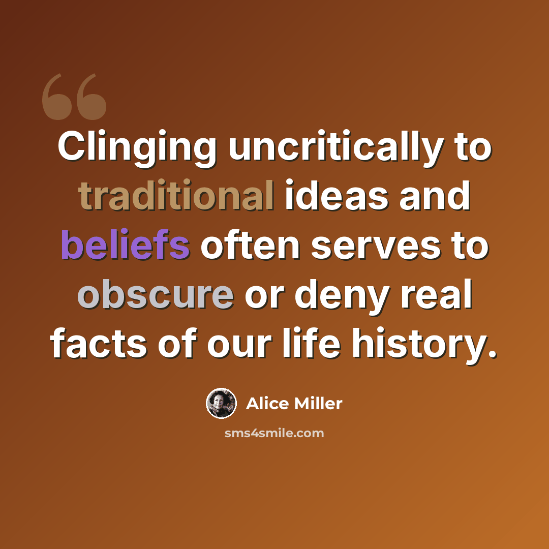 “Clinging uncritically to traditional ideas and beliefs often serves to obscure or deny real facts of our life history.” quote by Alice Miller
