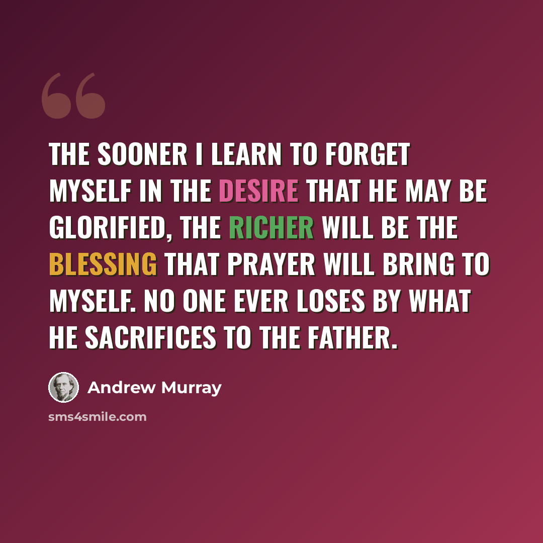 “The sooner I learn to forget myself in the desire that He may be glorified, the richer will be the blessing that prayer will bring to myself. No one ever loses by what he sacrifices to the Father.” quote by Andrew Murray
