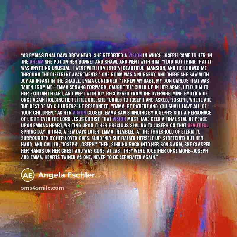 “As Emma's final days drew near, she reported a vision in which Joseph came to her. In the dream she put on her bonnet and shawl and went with him: "I did not think that it was anything unusual. I went with him into a [beautiful] mansion, and he showed me through the different apartments." One room…” quote by Angela Eschler