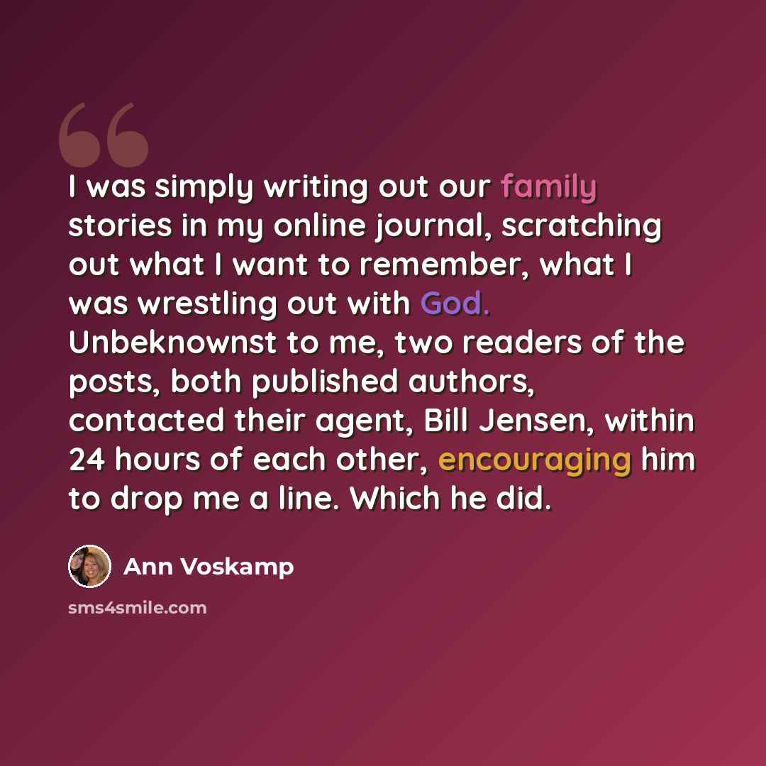 “I was simply writing out our family stories in my online journal, scratching out what I want to remember, what I was wrestling out with God. Unbeknownst to me, two readers of the posts, both published authors, contacted their agent, Bill Jensen, within 24 hours of each other, encouraging him to…” quote by Ann Voskamp