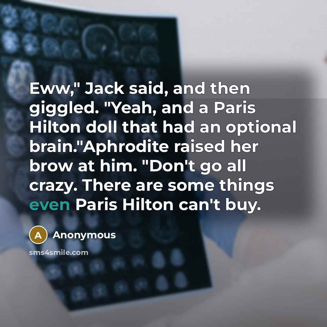 “Eww," Jack said, and then giggled. "Yeah, and a Paris Hilton doll that had an optional brain."Aphrodite raised her brow at him. "Don't go all crazy. There are some things even Paris Hilton can't buy.” quote by Anonymous