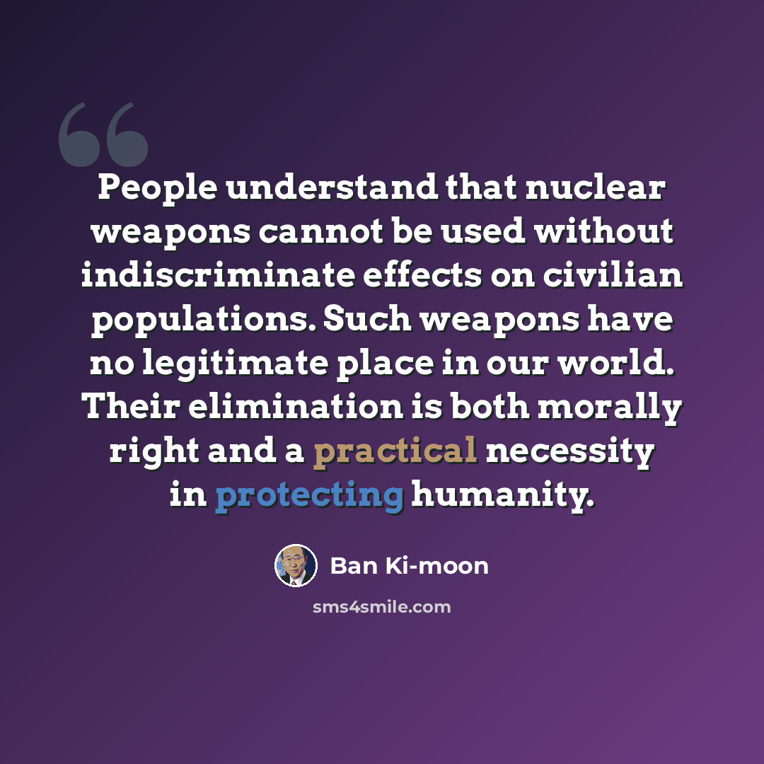 “People understand that nuclear weapons cannot be used without indiscriminate effects on civilian populations. Such weapons have no legitimate place in our world. Their elimination is both morally right and a practical necessity in protecting humanity.” quote by Ban Ki-moon