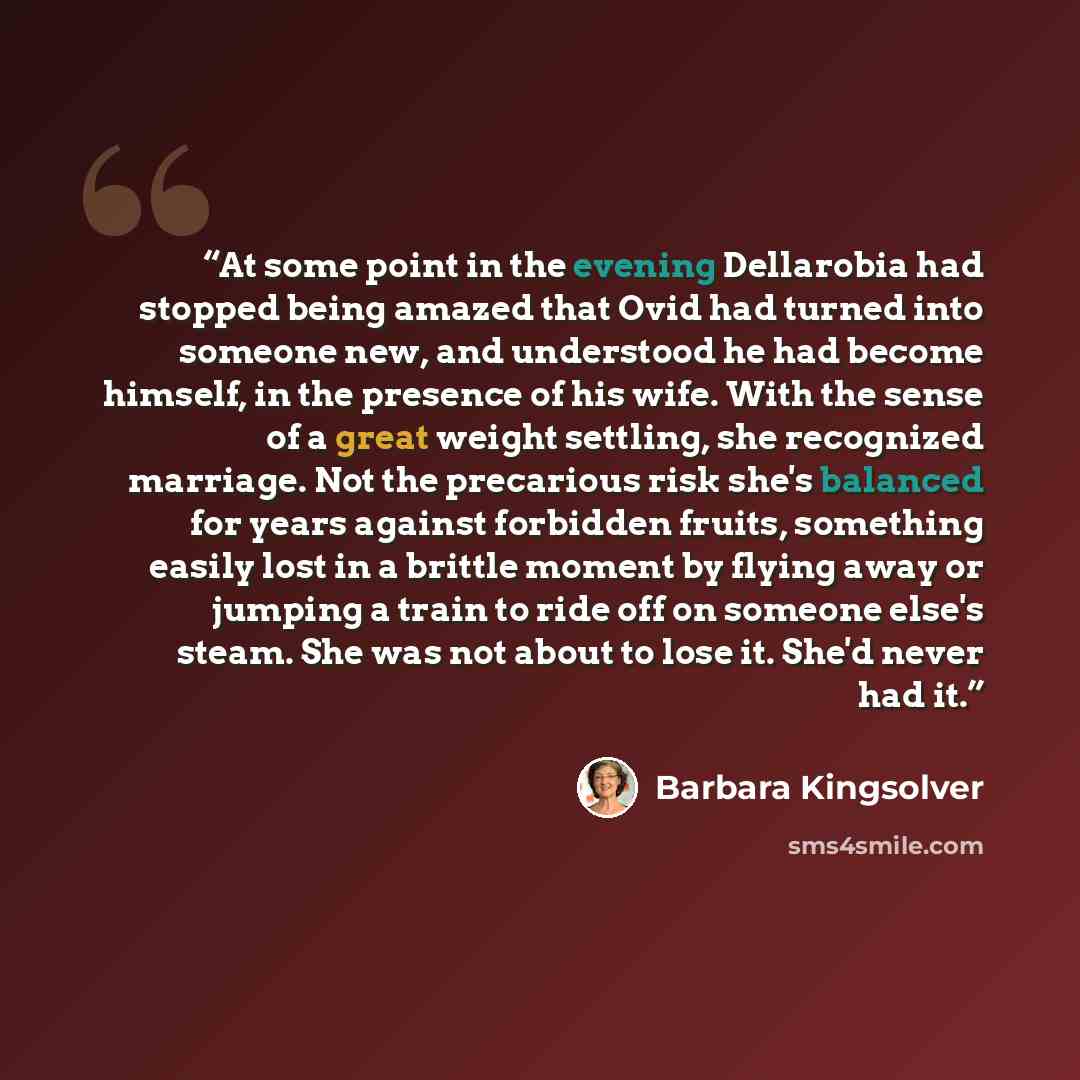 “At some point in the evening Dellarobia had stopped being amazed that Ovid had turned into someone new, and understood he had become himself, in the presence of his wife. With the sense of a great weight settling, she recognized marriage. Not the precarious risk she's balanced for years against…” quote by Barbara Kingsolver