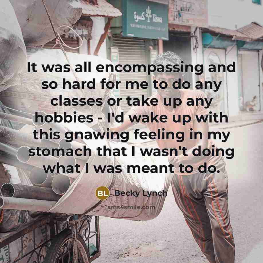 “It was all encompassing and so hard for me to do any classes or take up any hobbies - I'd wake up with this gnawing feeling in my stomach that I wasn't doing what I was meant to do.” quote by Becky Lynch