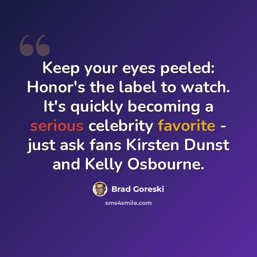 “Keep your eyes peeled: Honor's the label to watch. It's quickly becoming a serious celebrity favorite - just ask fans Kirsten Dunst and Kelly Osbourne.” quote by Brad Goreski