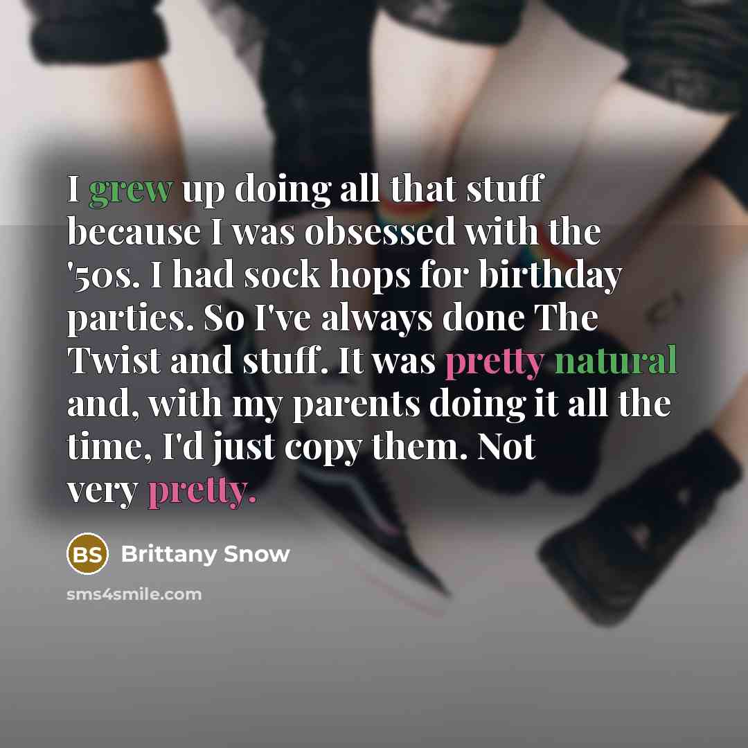 “I grew up doing all that stuff because I was obsessed with the '50s. I had sock hops for birthday parties. So I've always done The Twist and stuff. It was pretty natural and, with my parents doing it all the time, I'd just copy them. Not very pretty.” quote by Brittany Snow