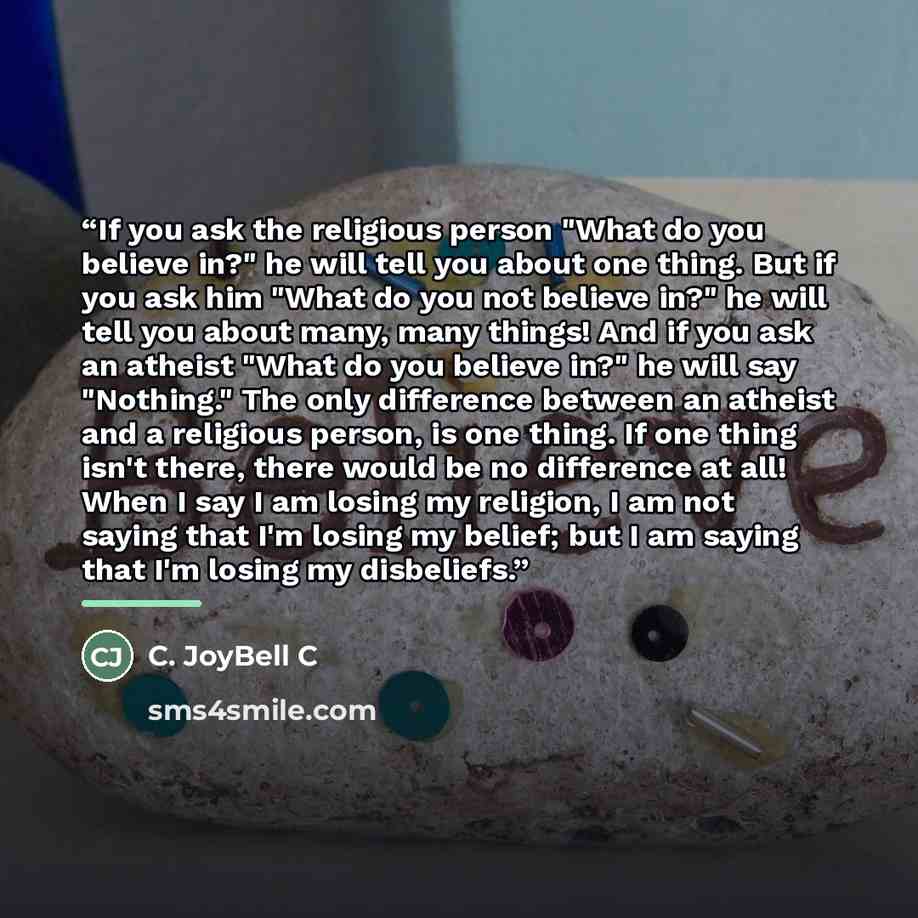 “If you ask the religious person "What do you believe in?" he will tell you about one thing. But if you ask him "What do you not believe in?" he will tell you about many, many things! And if you ask an atheist "What do you believe in?" he will say "Nothing." The only difference between an atheist…” quote by C. JoyBell C