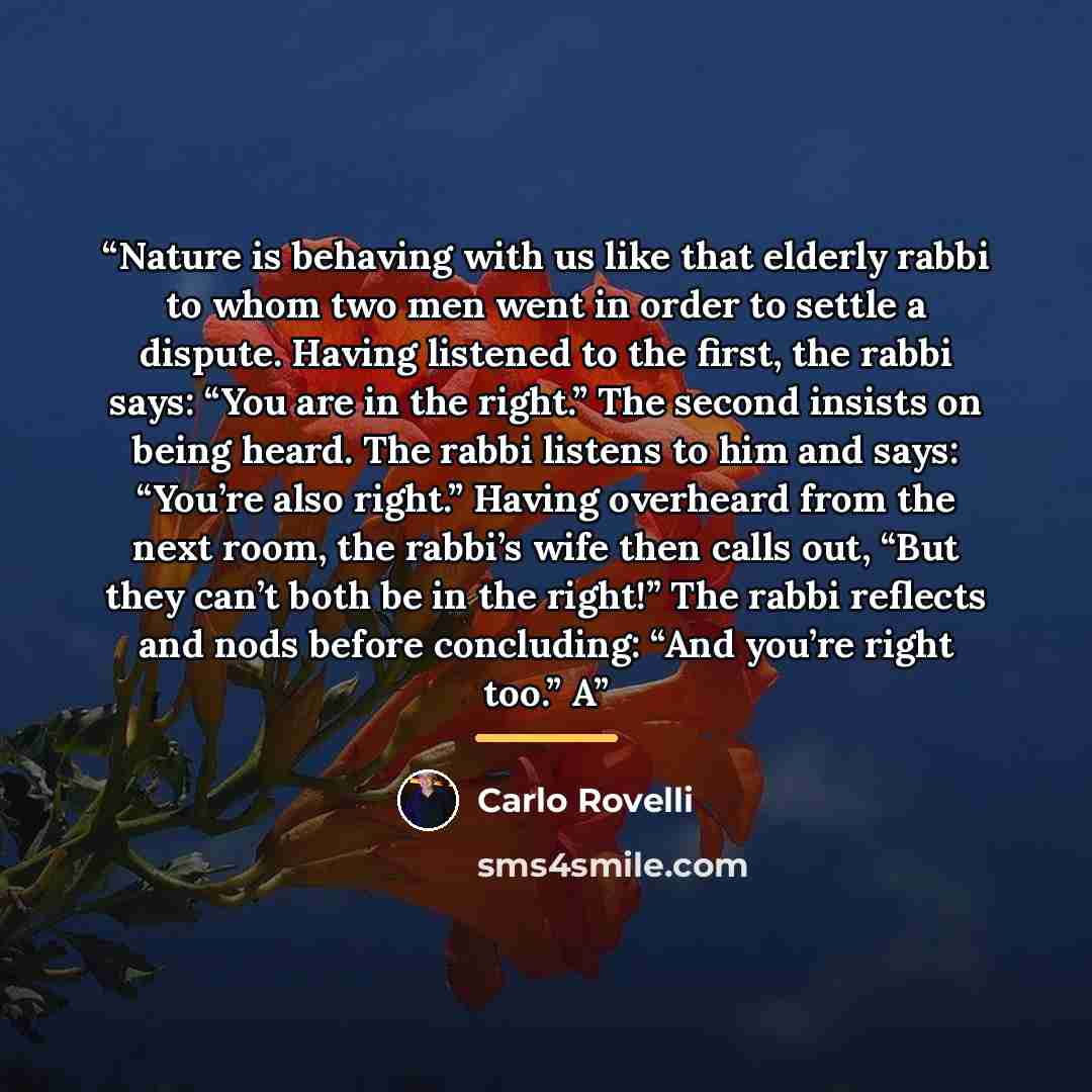 “Nature is behaving with us like that elderly rabbi to whom two men went in order to settle a dispute. Having listened to the first, the rabbi says: “You are in the right.” The second insists on being heard. The rabbi listens to him and says: “You’re also right.” Having overheard from the next…” quote by Carlo Rovelli