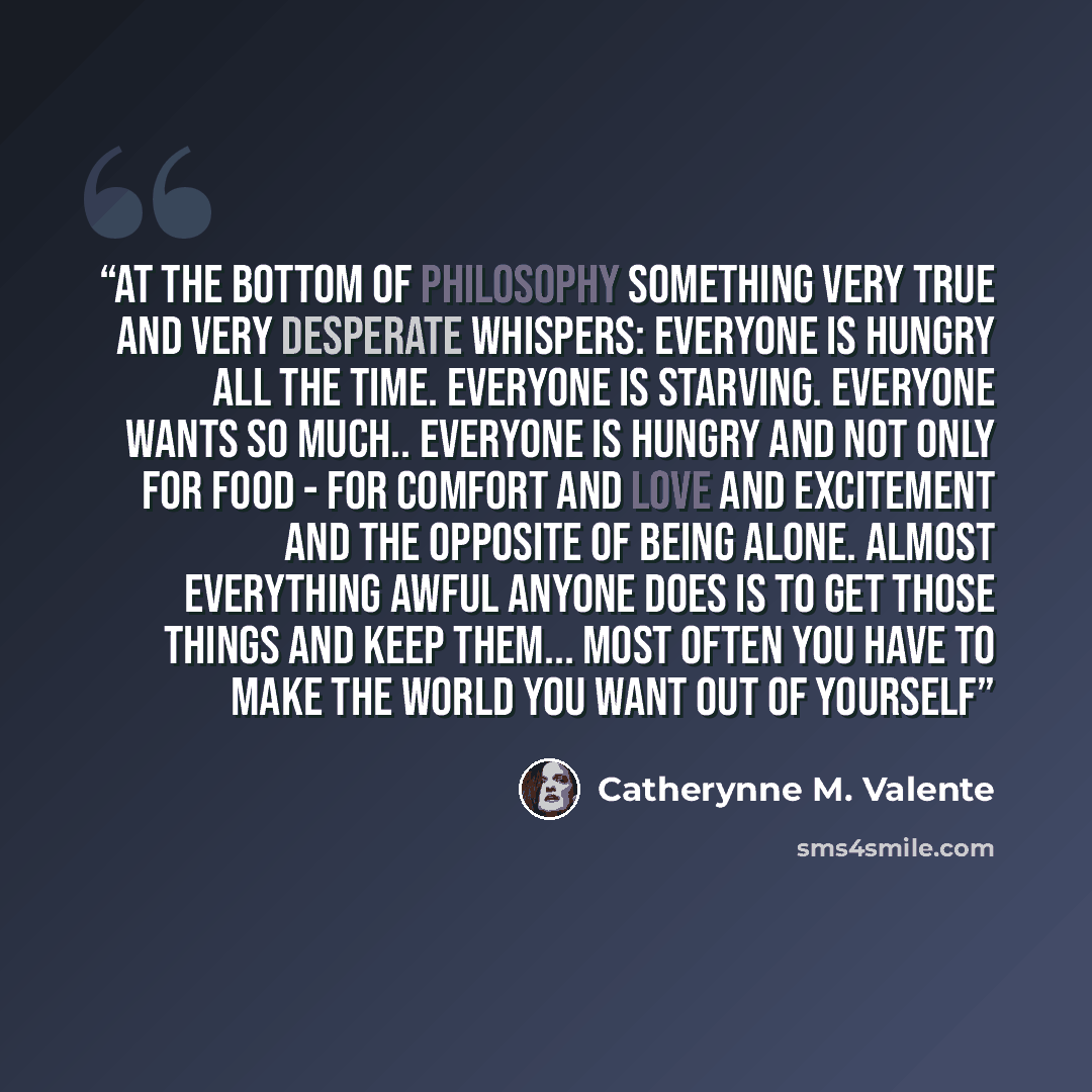 “At the bottom of philosophy something very true and very desperate whispers: Everyone is hungry all the time. Everyone is starving. Everyone wants so much.. Everyone is hungry and not only for food - for comfort and love and excitement and the opposite of being alone. Almost everything awful…” quote by Catherynne M. Valente