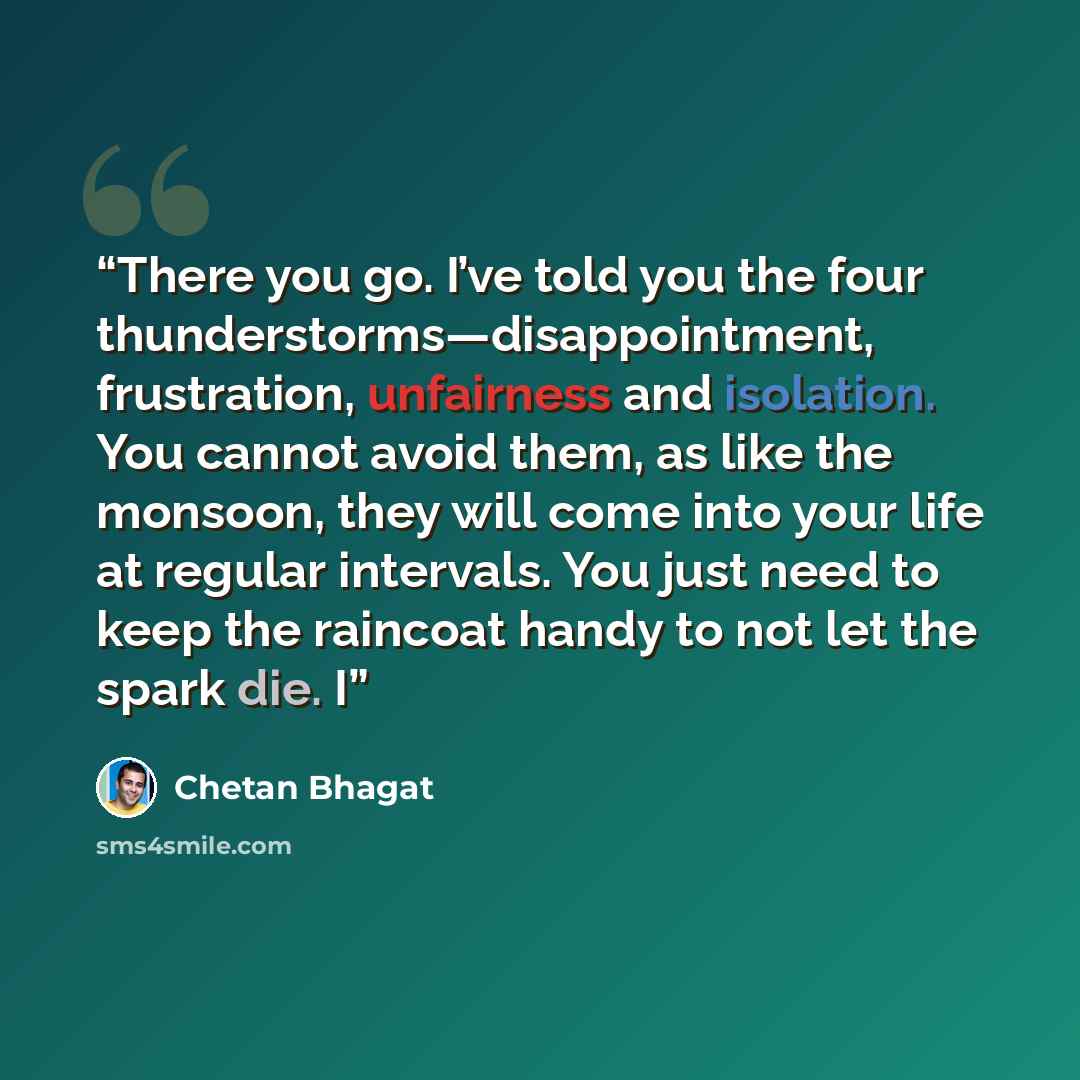 “There you go. I’ve told you the four thunderstorms—disappointment, frustration, unfairness and isolation. You cannot avoid them, as like the monsoon, they will come into your life at regular intervals. You just need to keep the raincoat handy to not let the spark die. I” quote by Chetan Bhagat