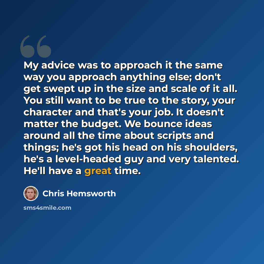 “My advice was to approach it the same way you approach anything else; don't get swept up in the size and scale of it all. You still want to be true to the story, your character and that's your job. It doesn't matter the budget. We bounce ideas around all the time about scripts and things; he's got…” quote by Chris Hemsworth