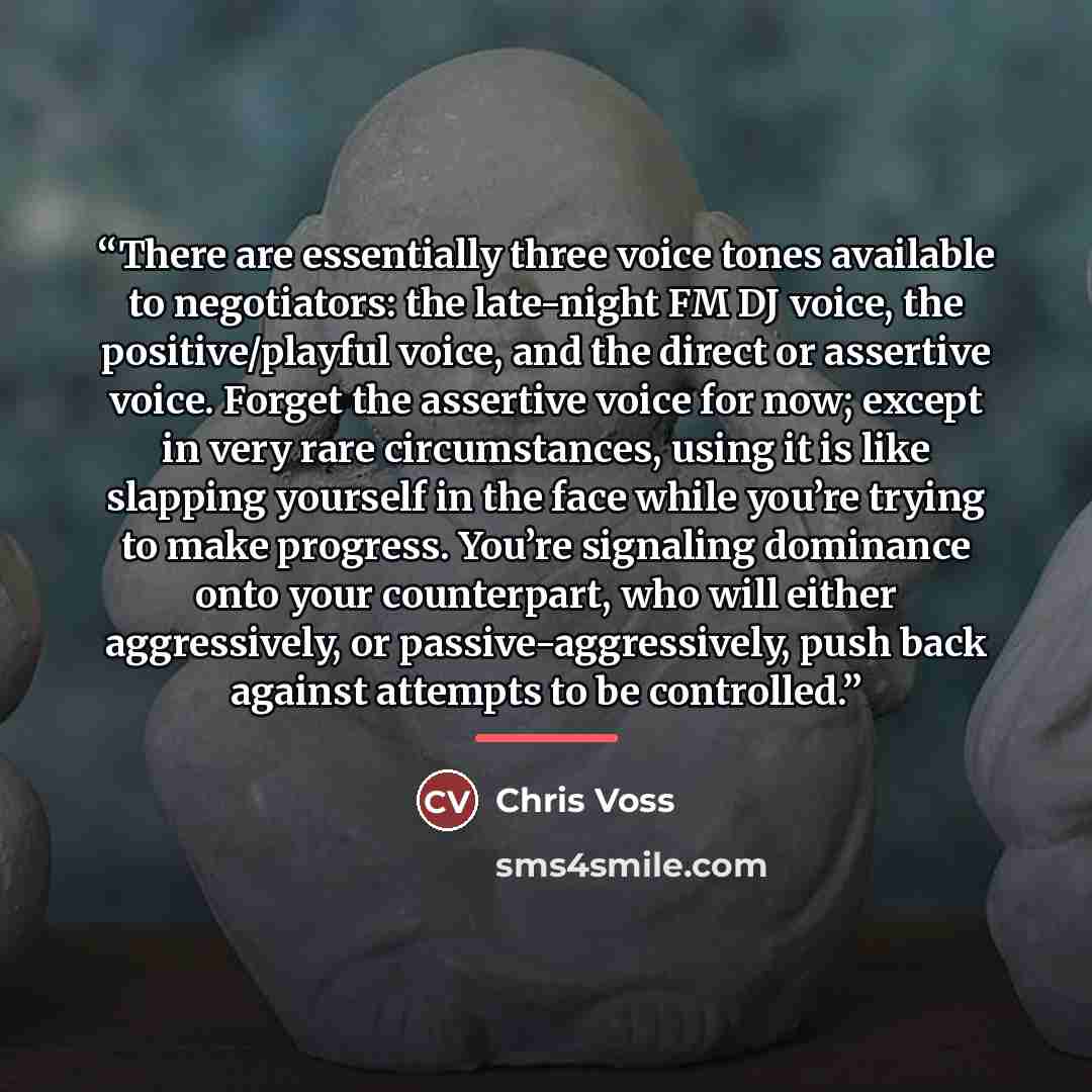 “There are essentially three voice tones available to negotiators: the late-night FM DJ voice, the positive/playful voice, and the direct or assertive voice. Forget the assertive voice for now; except in very rare circumstances, using it is like slapping yourself in the face while you’re trying to…” quote by Chris Voss