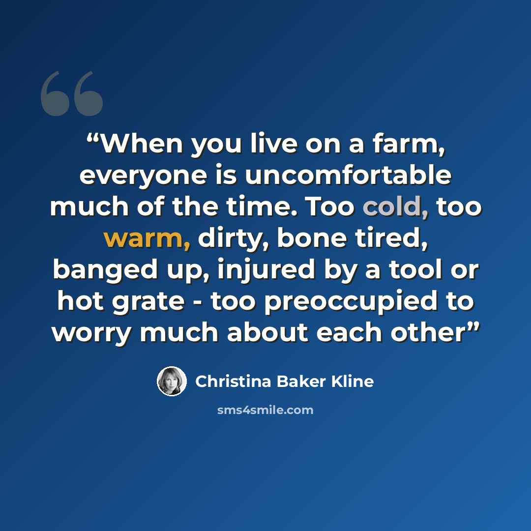 “When you live on a farm, everyone is uncomfortable much of the time. Too cold, too warm, dirty, bone tired, banged up, injured by a tool or hot grate - too preoccupied to worry much about each other” quote by Christina Baker Kline