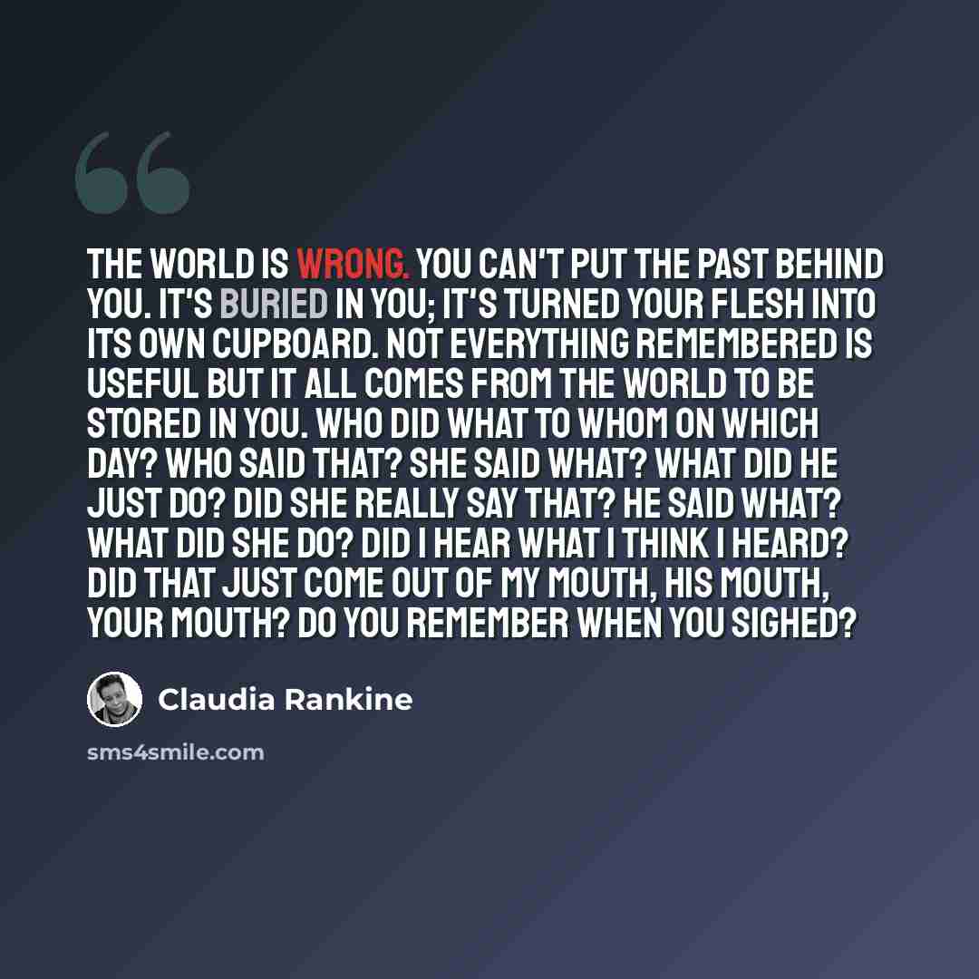 “The world is wrong. You can't put the past behind you. It's buried in you; it's turned your flesh into its own cupboard. Not everything remembered is useful but it all comes from the world to be stored in you. Who did what to whom on which day? Who said that? She said what? What did he just do?…” quote by Claudia Rankine