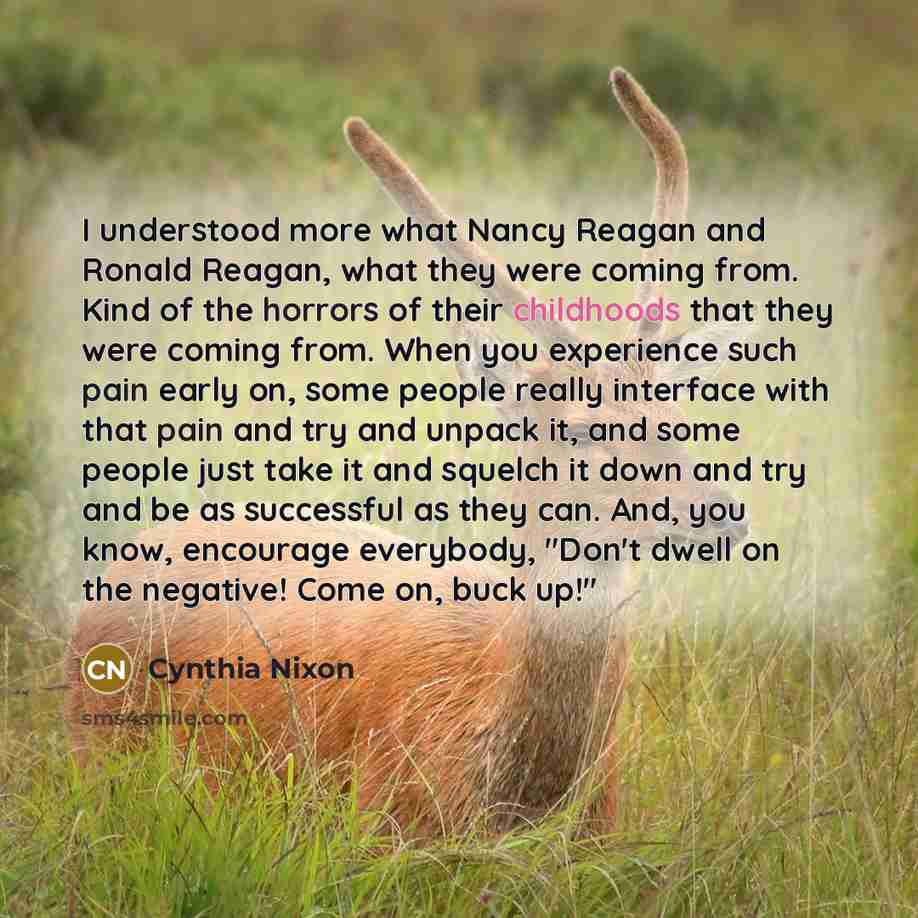 “I understood more what Nancy Reagan and Ronald Reagan, what they were coming from. Kind of the horrors of their childhoods that they were coming from. When you experience such pain early on, some people really interface with that pain and try and unpack it, and some people just take it and squelch…” quote by Cynthia Nixon