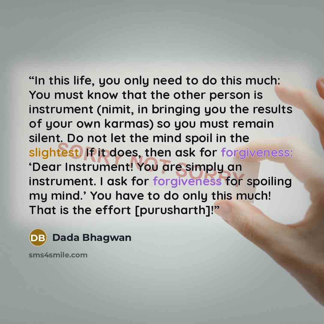 “In this life, you only need to do this much: You must know that the other person is instrument (nimit, in bringing you the results of your own karmas) so you must remain silent. Do not let the mind spoil in the slightest. If it does, then ask for forgiveness: ‘Dear Instrument! You are simply an…” quote by Dada Bhagwan