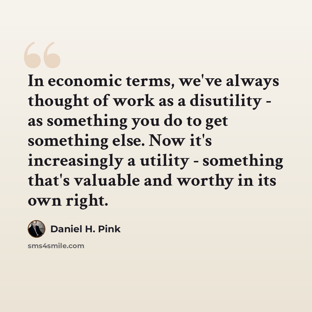 “In economic terms, we've always thought of work as a disutility - as something you do to get something else. Now it's increasingly a utility - something that's valuable and worthy in its own right.” quote by Daniel H. Pink
