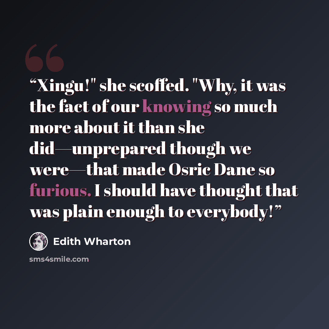 “Xingu!" she scoffed. "Why, it was the fact of our knowing so much more about it than she did—unprepared though we were—that made Osric Dane so furious. I should have thought that was plain enough to everybody!” quote by Edith Wharton