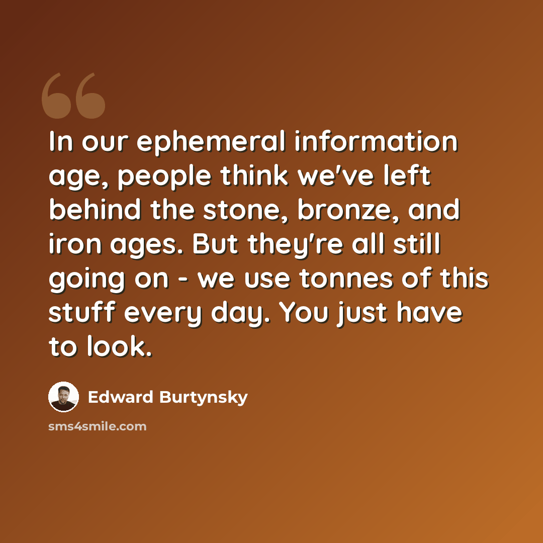 “In our ephemeral information age, people think we've left behind the stone, bronze, and iron ages. But they're all still going on - we use tonnes of this stuff every day. You just have to look.” quote by Edward Burtynsky