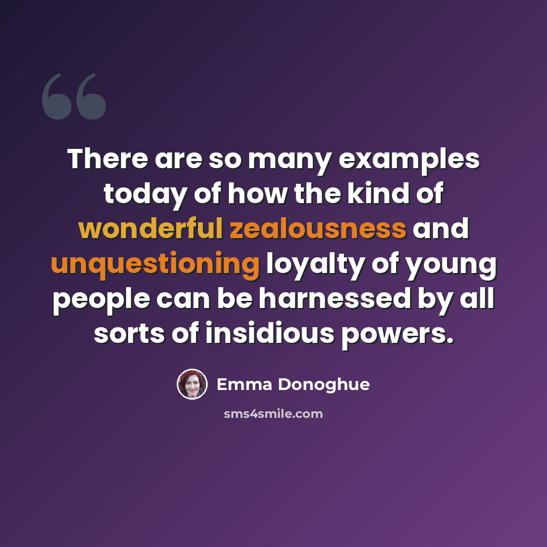 “There are so many examples today of how the kind of wonderful zealousness and unquestioning loyalty of young people can be harnessed by all sorts of insidious powers.” quote by Emma Donoghue