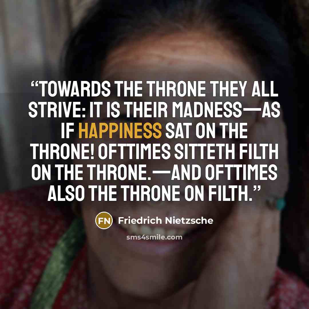 “Towards the throne they all strive: it is their madness—as if happiness sat on the throne! Ofttimes sitteth filth on the throne.—and ofttimes also the throne on filth.” quote by Friedrich Nietzsche