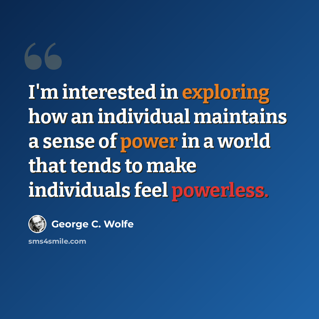 “I'm interested in exploring how an individual maintains a sense of power in a world that tends to make individuals feel powerless.” quote by George C. Wolfe