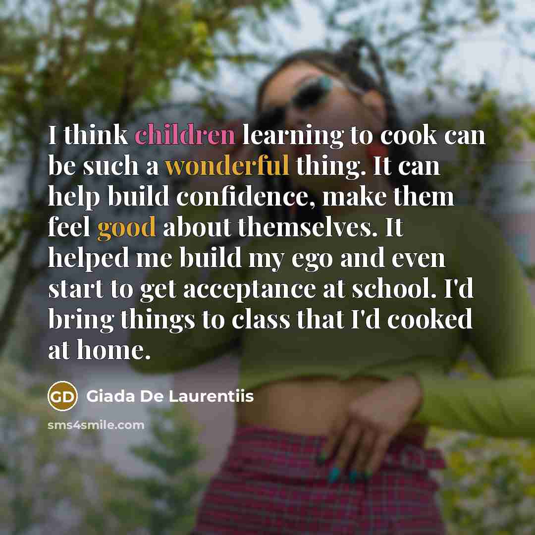 “I think children learning to cook can be such a wonderful thing. It can help build confidence, make them feel good about themselves. It helped me build my ego and even start to get acceptance at school. I'd bring things to class that I'd cooked at home.” quote by Giada De Laurentiis
