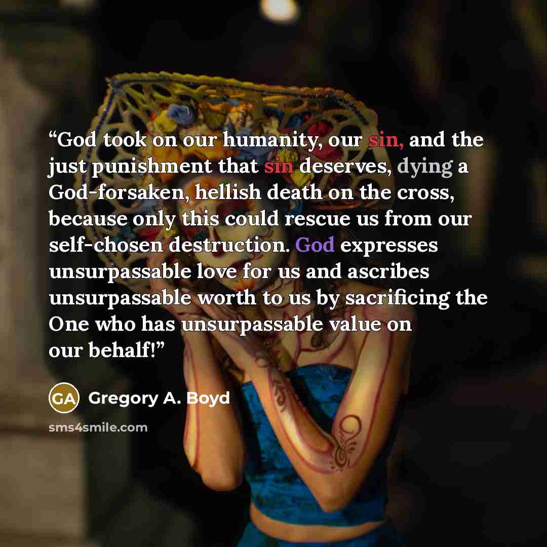 “God took on our humanity, our sin, and the just punishment that sin deserves, dying a God-forsaken, hellish death on the cross, because only this could rescue us from our self-chosen destruction. God expresses unsurpassable love for us and ascribes unsurpassable worth to us by sacrificing the One…” quote by Gregory A. Boyd